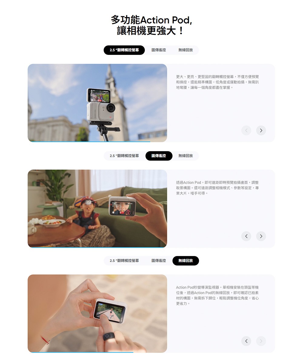 多功能Action Pod,讓相機更強大!2.5“翻轉觸控螢幕圖傳遙控無線回放更大、更亮、更堅固的翻轉觸控螢幕,不僅方便預覽和操控,還能精準構圖,低角度或運動拍攝,無需趴地彎腰,讓每一個角度都盡在掌握。2.5 “翻轉觸控螢幕圖傳遙控無線回放透過Action Pod,即可遠距即時預覽拍攝畫面,調整取景構圖。還可遠距調整相機模式、參數等設定,專業大片,唾手可得。2.5翻轉觸控螢幕圖傳遙控無線回放Action Pod秒變導演監視器。單相機安裝在頭盔等機位後,透過Action Pod的無線回放,即可確認已拍素材的構圖,無需拆下歸位,輕鬆調整機位角度,省心更省力。