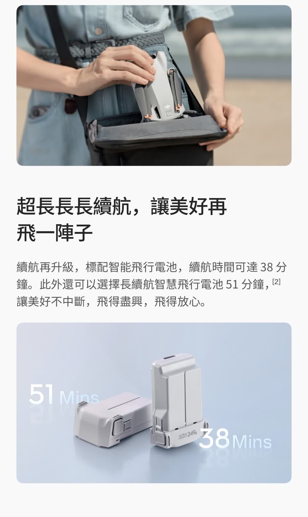 超長長長續航,讓美好再 飛一陣子 續航再升級,標配智能飛行電池,續航時間可達 38分 鐘。此外還可以選擇長續航智慧飛行電池51分鐘,2 讓美好不中斷,飛得盡興,飛得放心。 