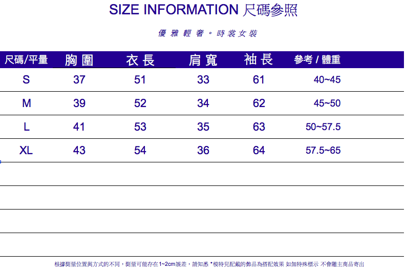 IZE INFORMATION 尺碼參照優雅輕。時裳女裝尺碼/平量 胸圍衣長肩寬袖長參考/體重S3751336140-45M3952346245-50L4153356350-57.5XL4354366457.5-65根據測量位置與方式的不同,測量可能存在1~2cm誤差,請知悉配戴的飾品為搭配效果 如無特殊標示 不會隨主商品寄出