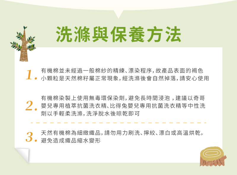 洗滌與保養方法1有機棉並未經過一般棉紗的精練漂染程序,故產品表面的褐色小顆粒是天然棉籽屬正常現象,經洗滌後會自然掉落,請安心使用2.3.有機棉染製上使用無毒環保染劑,避免長時間浸泡,建議以奇哥嬰兒專用植萃抗菌洗衣精、比得兔嬰兒專用抗菌洗衣精等中性洗劑以手輕柔洗滌,洗淨脫水後晾乾即可天然有機棉為細緻織品,請勿用力刷洗、、漂白或高溫烘乾,避免造成織品縮水變形
