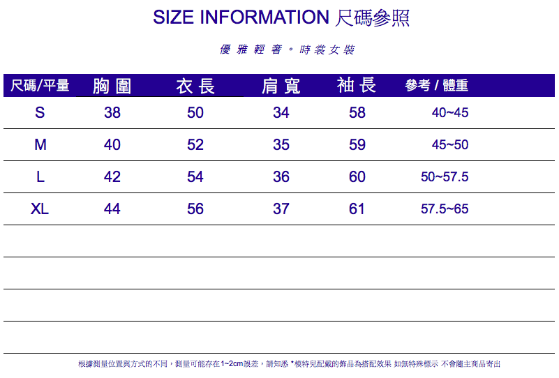 IZE INFORMATION 尺碼參照優雅輕。時裳女裝尺碼/平量 胸圍衣長肩寬袖長參考/體重S3850345840-45M4052355945-50L4254366050-57.5XL4456376157.5-65根據測量位置與方式的不同,測量可能存在1~2cm誤差,請知悉*配戴的飾品為搭配效果 如無特殊標示 不會隨主商品寄出