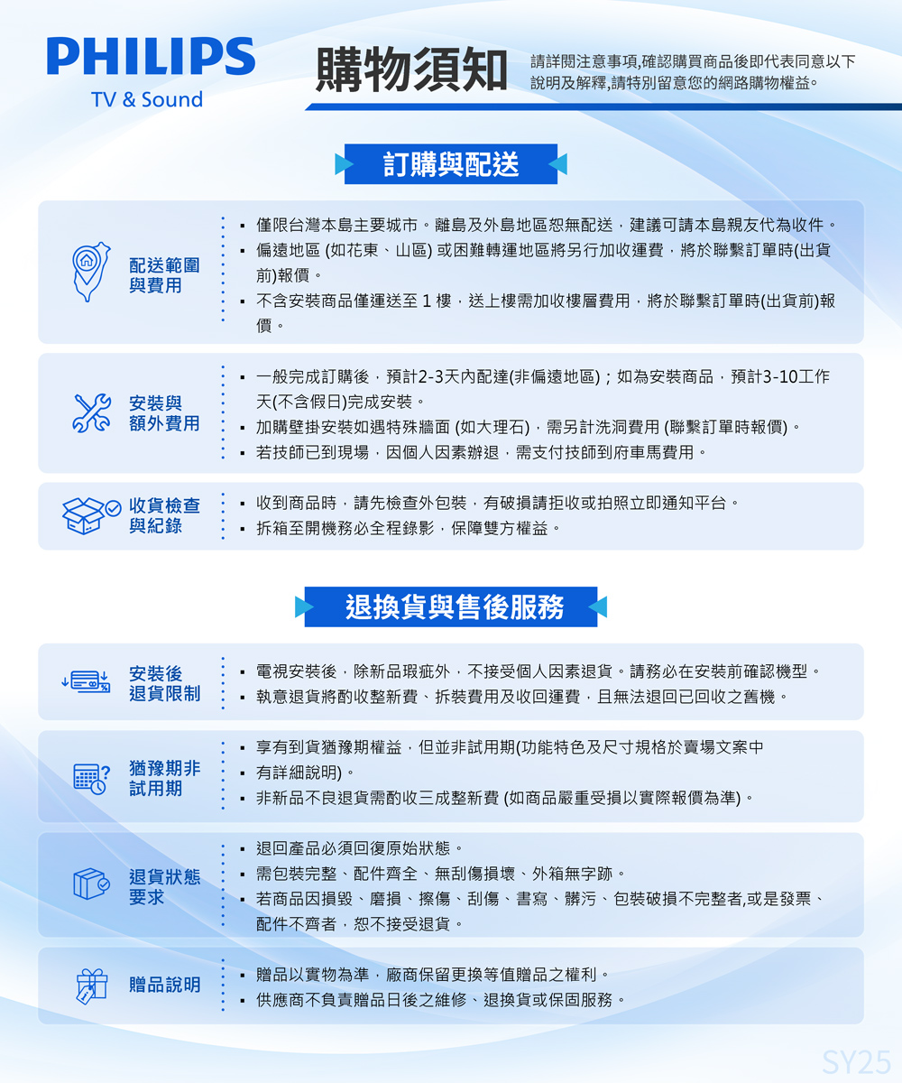PHILIPS購物須知請詳閱注意事項確認購買商品後即代表同意以下說明及解釋,請特別留意您的網路購物權益。TV & Sound配送範圍與費用訂購與配送僅限台灣本島主要城市。離島及外島地區恕無配送,建議可請本島親友代為收件。偏遠地區(如花東山區)或困難轉運地區將另行加收運費,將於聯繫訂單時(出貨前)報價。不含安裝商品僅運送至1樓,送上樓需加收樓層費用,將於聯繫訂單時(出貨前)報價。一般完成訂購後,預計2-3天內配達(非偏遠地區);如為安裝商品,預計3-10工作天(不含假日)完成安裝。加購壁掛安裝如遇特殊牆面(如大理石),需另計洗洞費用(聯繫訂單時報價)。 若技師已到現場,因個人因素辦退,需支付技師到府車馬費用。安裝與額外費用收貨檢查與紀錄收到商品時,請先檢查外,有請拒收或拍照立即通知平台。拆箱至開機務必全程錄影,保障雙方權益。安裝後退貨限制猶豫期非試用期退換貨與售後服務電視安裝後,除新品瑕疵外,不接受個人因素退貨。請務必在安裝前確認機型。執意退貨將酌收整新費、拆裝費用及收回運費,且無法退回已回收之舊機。 享有到貨猶豫期權益,但並非試用期(功能特色及尺寸規格於賣場文案中有詳細說明)非新品不良退貨需酌收三成整新費(如商品嚴重受損以實際報價為準)。退回產品必須回復原始狀態。需包裝完整、配件齊全、無刮傷損壞、外箱無字跡。若商品因損毀、磨損、擦傷、刮傷、書寫、髒污、包裝破損不完整者,或是發票、配件不齊者,恕不接受退貨。退貨狀態要求 贈品說明贈品以實物為準,廠商保留更換等值贈品之權利。供應商不負責贈品日後之維修、退換貨或保固服務。SY25