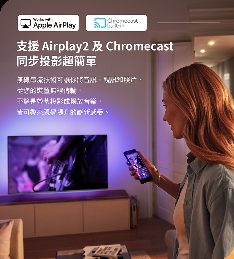 Works withChromecastApple AirPlay built-in支援 Airplay2  Chromecast同步投影超簡單無線串流技術可讓你將音訊、視訊和照片,從您的裝置無線傳輸,不論是螢幕投影或撥放音樂,皆可帶來視覺提升的嶄新感受。