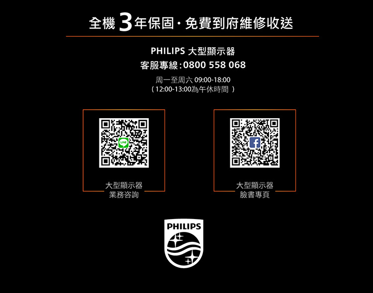 全機3年保固免費到府維修收送PHILIPS 大型顯示器客服專線:0800 558068周一至周六 09:00-18:00(12:00-13:00為午休時間)大型顯示器業務咨詢PHILIPS大型顯示器臉書專頁