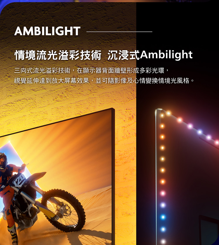 AMBILIGHT情境流光溢彩技術 沉浸式Ambilight三向式流光溢彩技術,在顯示器背面牆壁形成多彩光環,視覺延伸達到放大屏幕效果,並可隨影像及心情變換情境光風格。