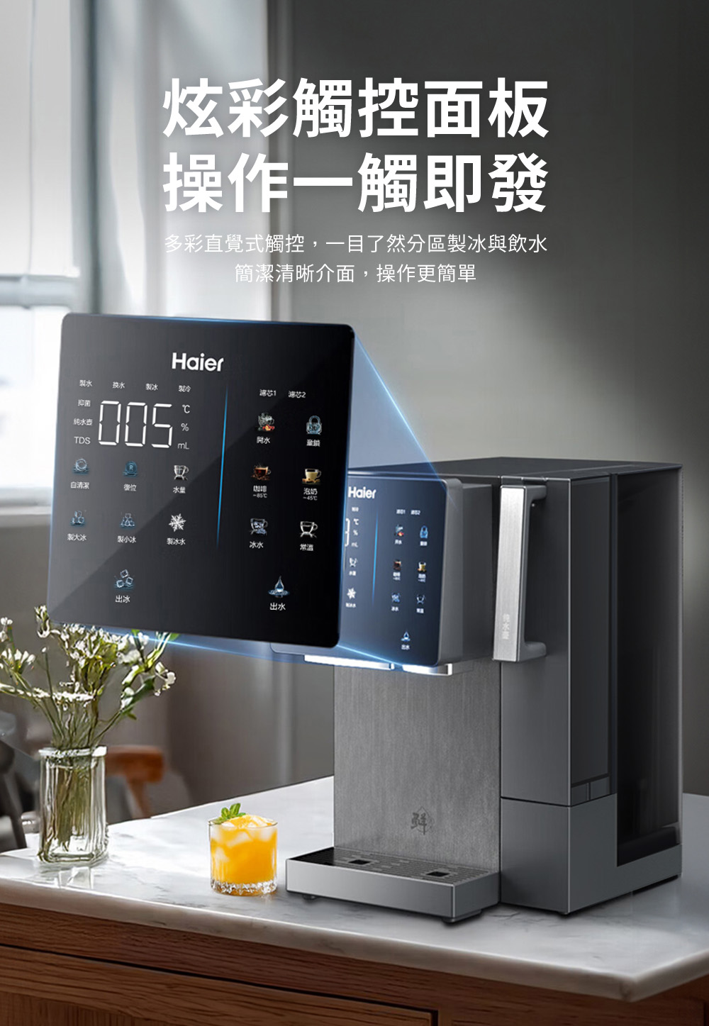 炫彩觸控面板操作一觸即發多彩直覺式觸控,一目了然分區製冰與飲水簡潔清晰介面,操作更簡單Haier製水製冰濾 芯抑菌TDS開水自清潔水餃咖啡泡奶Haier製大冰製小冰製冰水冰水出水