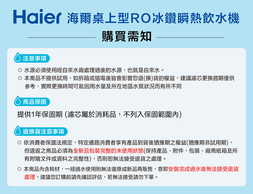 Haier 海爾桌上型RO冰鑽瞬熱飲水機購買需知注意事項水源必須使用經自來水廠處理過後的水源,也就是自來水。本商品不提供試用,如拆箱或插電後皆會影響您退(換)貨的權益,建議濾芯更換週期僅供參考,實際更換時間可能因用水量及所在地區水質狀況而有所不同商品保固提供1年保固期 (濾芯屬於消耗品,不列入保固範圍內)退換貨注意事項 依消費者保護法規定,特定通路消費者享有產品到貨後猶豫期之權益(猶豫期非試用期),但退返之商品必須為全新且包裝完整的未使用狀態(保持產品、附件、包裝、廠商紙箱及所有附隨文件或資料之完整性),否則恕無法接受退貨之處理。本商品耗材,一經過水使用則無法復原成新品再販售,意即安裝完成過水後無法接受退貨處理,建議您訂購前請先確認評估,若無法接受請勿下單。