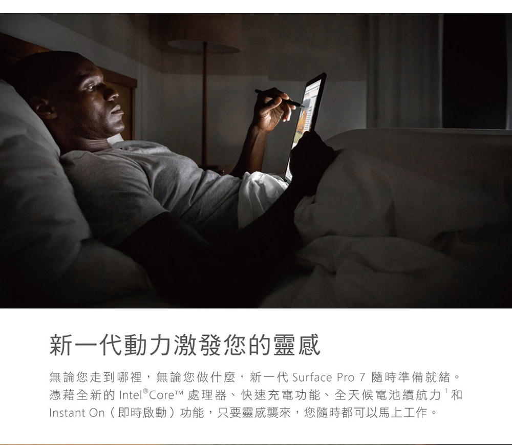 新一代動力激發您的靈感 無論您走到哪裡,無論您做什麼,新一代 Surface Pro 7 隨時準備就緒。 憑藉全新的 Intel Core 處理器、快速充電功能、全天候電池續航力和 Instant On即時啟動功能,只要靈感襲來,您隨時都可以馬上工作。 