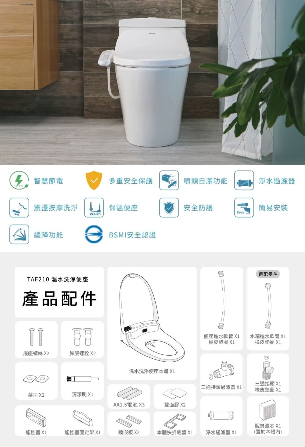 智慧節電多重安全保護噴頭自潔功能淨水過濾器震盪按摩洗淨保溫便座安全防護簡易安裝EasyWarm緩降功能TAF210 溫水洗淨便座產品配件BSMI安全認證便座進水軟管 X1橡皮墊圈 X1選配零件水箱進水軟管 X1橡皮墊圈 X1底座螺絲 X2膨脹螺栓 X2溫水洗淨便座本體X1三通接頭過濾器 X1三通接頭 X1橡皮墊圈 X1華司 X2清潔刷 X1AA1.5電池 X3雙面膠 X2脫臭濾芯 X1遙控器X1遙控器固定架 X1鑲嵌板 X2本體快拆底盤X1淨水過濾器 X1(置於本體內)