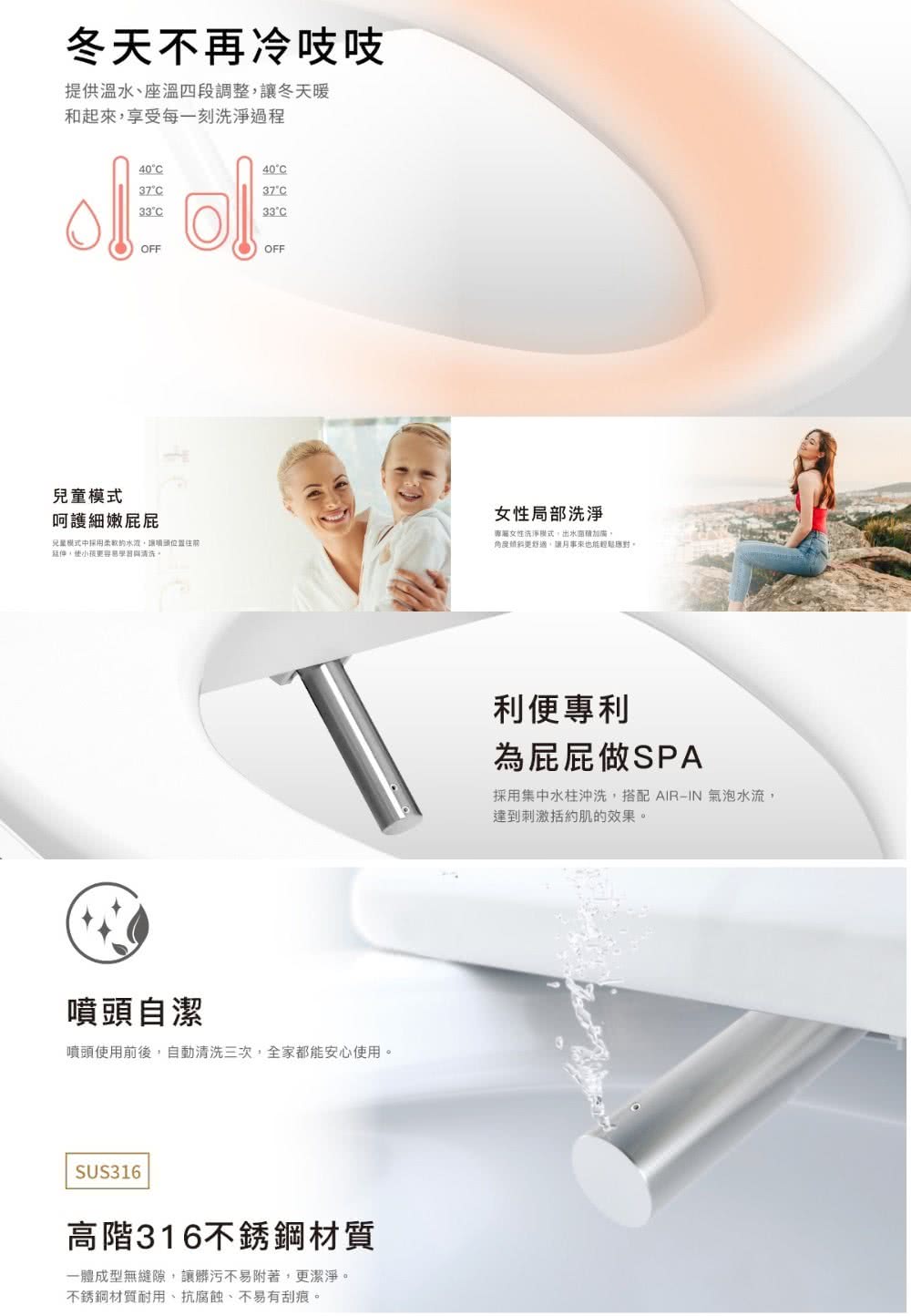 冬天不再冷吱吱提供溫、座溫四段調整冬天暖和起來享受每一刻洗淨過程兒童模式40°C37°C33°COFF이40°C37°C33°COFF呵護細嫩兒童模式中採用水讓位置延伸小孩容易學習與清洗噴頭自潔噴頭使用前後自動清洗三次,全家都能安心使用。SUS316高階316不銹鋼材質一成型無縫隙,讓髒污不易附著,更潔淨。不銹鋼材質耐用、抗腐蝕、不易有刮痕。女性局部洗淨專屬女性洗淨模式,出水加廣體更舒適,讓來也能輕鬆應對。利便專利為屁屁做SPA採用集中水柱沖洗,搭配 AIRIN 氣泡水流,達到刺激括約肌的效果。