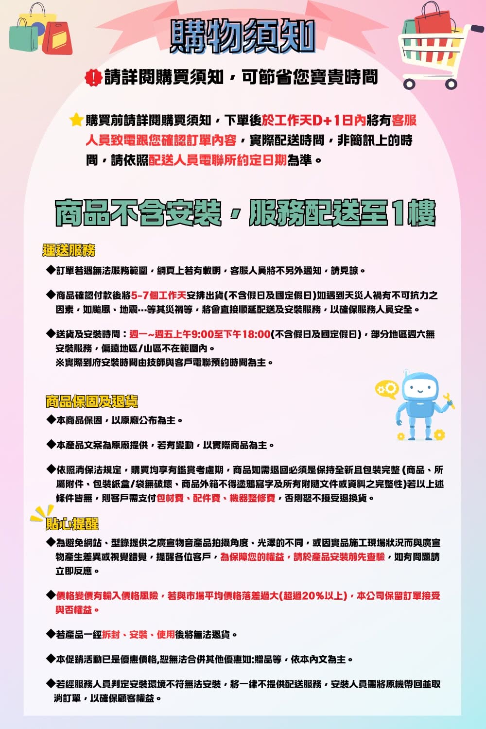 購物須知請詳閱購買須知可節省您寶貴時間購買前請詳閱購買須知下單後於工作天D+日內有客服人員致電跟您確認訂單內容實際時間非簡訊上的時間請依照配送人員電聯所約定日期為準。商品配送1訂單若遇無法服務範圍網頁上若有載明客服人員將不另外通知請見諒。商品確認付款後將5-7個工作天安排出貨(不含假日及國定假日)如遇到天災人禍有不可抗力之因素如颱風地震等其等將會直接順延配送及安裝服務以確保服務人員安全。送貨及安裝時間:週一~週五上午9:00至下午18:00(不含假日及國定假日)部分地區週六無安裝服務偏遠地區/山區不在範圍內。※實際到府安裝時間由技師與客戶電聯預約時間為主。商品保固及本商品保固以原廠公布為主。本產品文案為原廠提供若有變動以實際商品為主。依照消保法規定購買均享有鑑賞考慮期商品如需退回必須是保持全新且包裝完整(商品所屬附件包裝紙盒/袋無破壞商品外箱不得塗鴉寫字及所有附隨文件或資料之完整性)若以上述條件皆無則客戶需支付包材費、配件費、機器整修費否則恕不接受退換貨。為避免網站、型錄提供之廣宣物音產品拍攝角度、光澤的不同或因實品施工現場狀況而與廣宣物產生差異或視覺錯覺,提醒各位客戶,為保障您的權益,請於產品安裝前先查驗,如有問題請立即反應。▶價格變價有輸入價格風險,若與市場平均價格落差過大(超過20%以上),本公司保留訂單接受與否權益。若產品一經、安裝、使用後將無法退貨。◆本促銷活動已是優惠價格,恕無法合併其他優惠如:贈品等,依本內文為主。▶若經服務人員判定安裝環境不符無法安裝,將一律不提供配送服務,安裝人員需將原機帶回並取消訂單,以確保顧客權益。