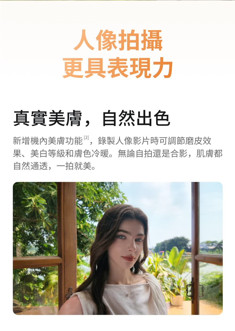 人像拍攝更具表現力真實美膚,自然出色新增機內美膚功能,錄製人像影片時可調節磨皮效果、美白等級和膚色冷暖。無論自拍還是合影,肌膚都自然通透,一拍就美。