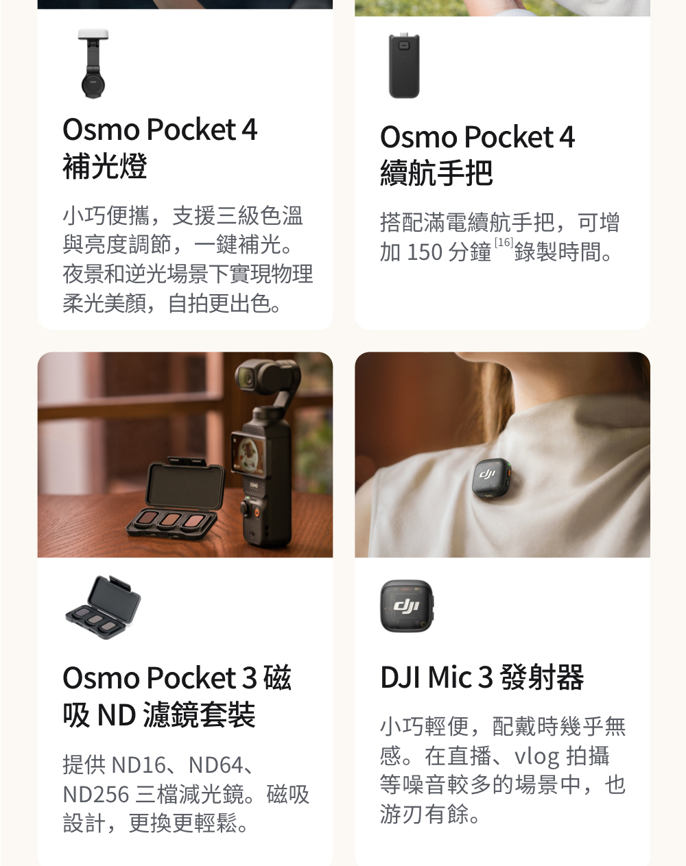 Osmo Pocket 4補光燈小巧便攜,支援三級色溫與亮度調節,一鍵補光。夜景和逆光場景下實現物理柔光美顏,自拍更出色。Osmo Pocket 4續航手把搭配滿電續航手把,可增加 150 分鐘錄製時間。Osmo Pocket 3磁 濾鏡套裝提供 ND16、ND64、ND256 三檔減光鏡。磁吸設計,更換更輕鬆。DJI  3 發射器小巧輕便,配戴時幾乎無感。在直播、vlog 拍攝等噪音較多的場景中,也游刃有餘。