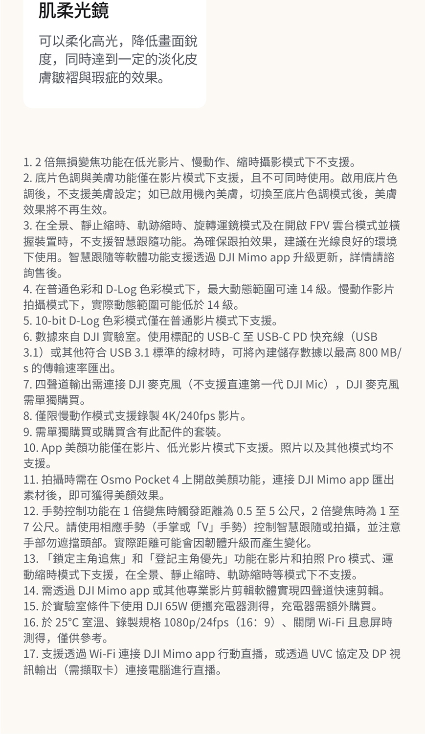 肌柔光鏡可以柔化高光降低畫面銳度,同時達到一定的淡化皮膚皺褶與瑕疵的效果。1.2倍無損變焦功能在低光影片慢動作時攝影模式下不支援。2. 底片色調與美膚功能僅在影片模式下支援,且不可同時使用。啟用底片色調後,不支援美膚設定;如已啟用機內美膚,切換底片色調模式後,美膚效果將不再生效。3. 在全景、靜止縮時、軌跡縮時、旋轉運鏡模式及在開啟FPV 雲台模式並握裝置時,不支援智慧跟隨功能。為確保跟拍效果,建議在光線良好的環境下使用。智慧跟隨等軟體功能支援透過 DJI Mimo app 升級更新,詳情請諮詢售後。4. 在普通色彩和 D-Log 色彩模式下,最大動態範圍可達14級慢動作影片拍攝模式下,實際動態範圍可能低於14級。5. 10-bit D-Log 色彩模式僅在普通影片模式下支援。6. 數據來自 DJI 實驗室。使用標配的USB-C至 USB-C PD快充線(USB3.1)或其他符合USB3.1 標準的線材時,可將內建儲存數據以最高 800 MB/s的傳輸速率匯出。,7. 四聲道輸出需連接DJI 麥克風(不支援直連第一代 DJI Mic) DJI 麥克風需單獨購買。8. 僅限慢動作模式支援錄製4K/240fps 影片。9. 需單獨購買或購買含有此配件的套裝。10.  美顏功能僅在影片、低光影片模式下支援。照片以及其他模式均不支援。11. 拍攝時需在 Osmo Pocket 4 上開啟美顏功能,連接 DJI Mimo app 匯出素材後,即可獲得美顏效果。12. 手勢控制功能在1倍變焦時觸發距離為0.5至5公尺,2倍變焦時為1至7公尺。請使用相應手勢(手掌或V」手勢控制智慧跟隨或拍攝,並注意手部勿遮擋頭部。實際距離可能會因韌體升級而產生變化。13. 「鎖定主角追焦」和「登記主角優先」功能在影片和拍照 Pro 模式、運動縮時模式下支援,在全景、靜止縮時、軌跡縮時等模式下不支援。14. 需透過 DJI Mimo app 或其他專業影片剪輯軟體實現四聲道快速剪輯。15. 於實驗室條件下使用 DJI 65W 便攜充電器測得,充電器需額外購買。16. 於 25℃ 室溫、錄製規格1080p/24fps(16:9)、關閉 Wi-Fi且息屏時測得,僅供參考。17. 支援透過 Wi-Fi 連接 DJI Mimo app 行動直播,或透過UVC 協定及 DP 訊輸出(需擷取卡)連接電腦進行直播。