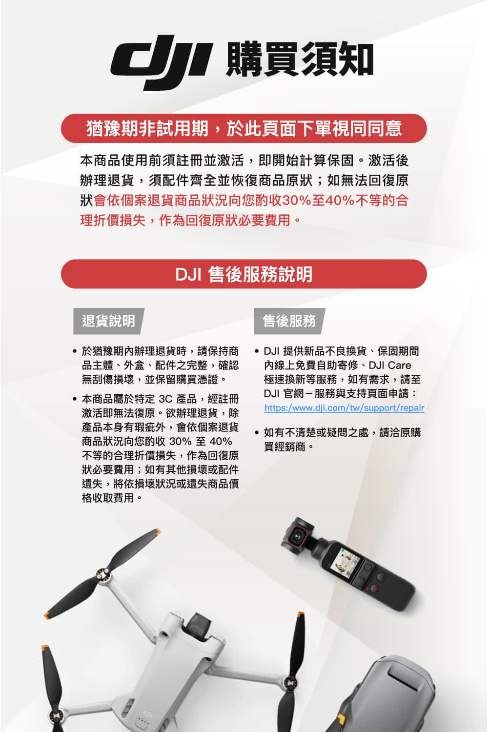 購買須知猶豫期非試用期於此頁面下單視同同意本商品使用前須註冊並激活,即開始計算保固。激活後辦理退貨,須配件齊全並恢復商品原狀;如無法回復原狀會依個案退貨商品狀況向您酌收30%至40%不等的合理折價損失,作為回復原狀必要費用。DJI 售後服務說明退貨說明售後服務 於猶豫期辦理退貨時,請保持商品主體、外盒、配件之完整,確認無刮傷損壞,並保留購買憑證。本商品屬於特定3C產品,經註冊激活即無法復原。欲辦理退貨,除產品本身有瑕疵外,會依個案退貨商品狀況向您酌收30%至40%不等的合理折價損失,作為回復原狀必要費用;如有其他損壞或配件遺失,將依損壞狀況或遺失商品價格收取費用。DJI 提供新品不良換貨,保固期間內線上免費自助寄修、DJI Care極速換新等服務,如有需求,請至DJI 官網-服務與支持頁面申請:https:/www.dji.com/tw/support/repair如有不清楚或疑問之處,請洽原購買經銷商。