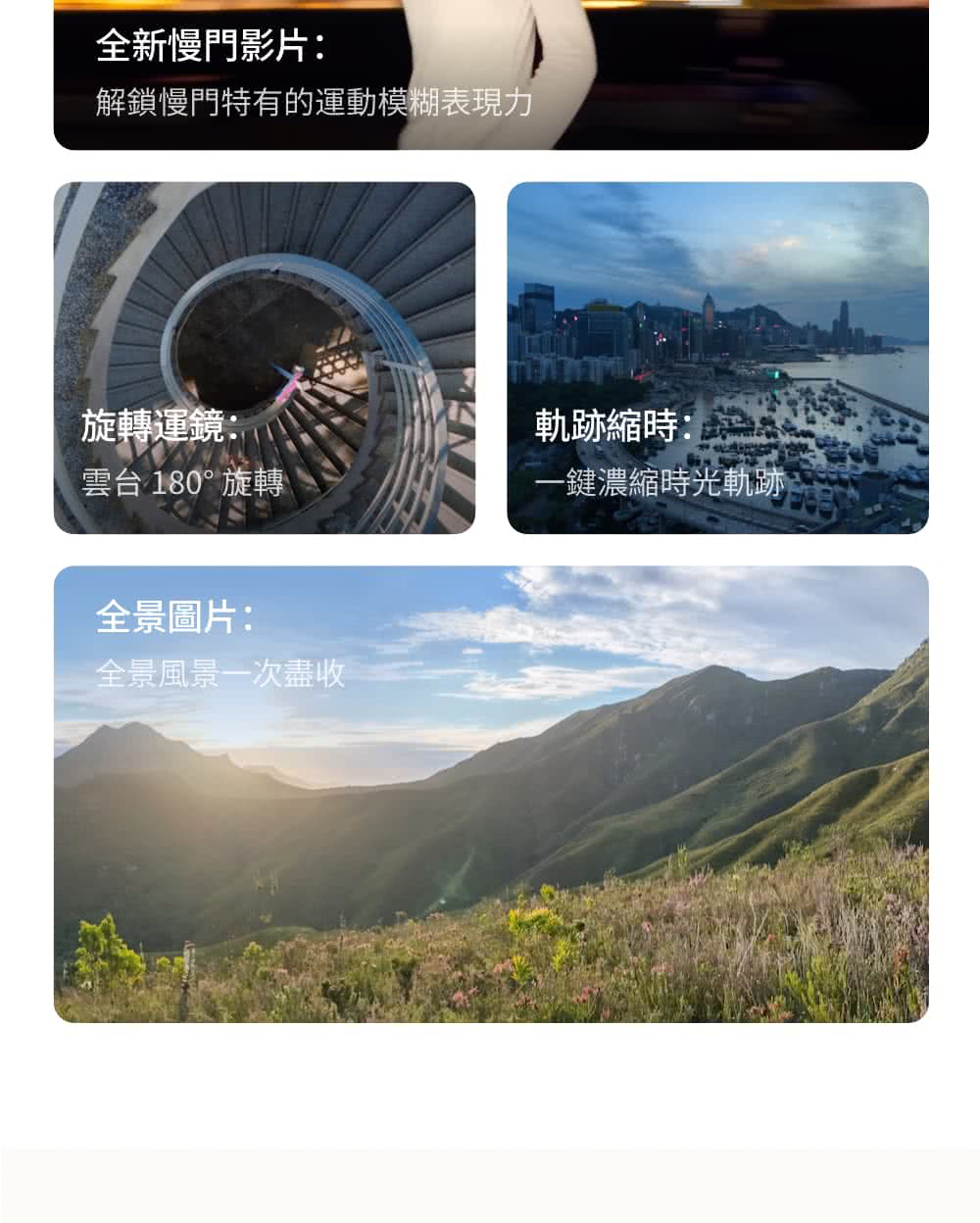 全新慢門影片解鎖慢門特有的運動模糊表現力旋轉運鏡:雲台 180°旋轉全景圖片:全景風景一次盡收軌跡縮時:一鍵濃縮時光軌跡