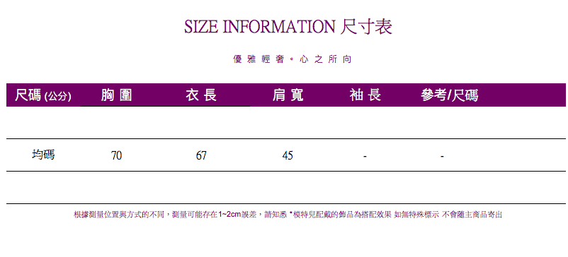 SIZE INFORMATION 尺寸表優雅輕奢。心之所向尺碼(公分)胸圍衣長肩寬袖長參考/尺碼均碼706745根據測量位置與方式的不同,測量可能存在1~2cm誤差,請知悉*的為搭配效果 如無特殊標示 不會隨主商品寄出
