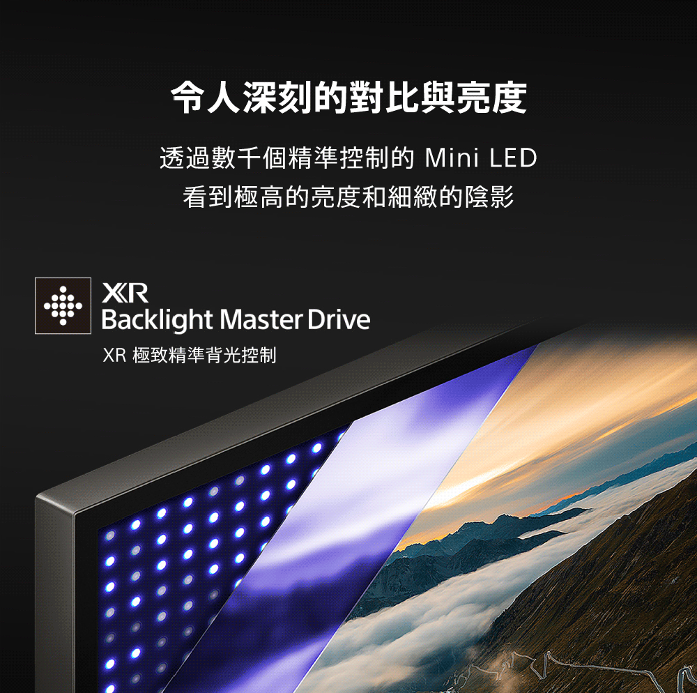令人深刻的對比與亮度 透過數千個精準控制的 Mini LED 看到極高的亮度和細緻的陰影 XR 極致精準背光控制 