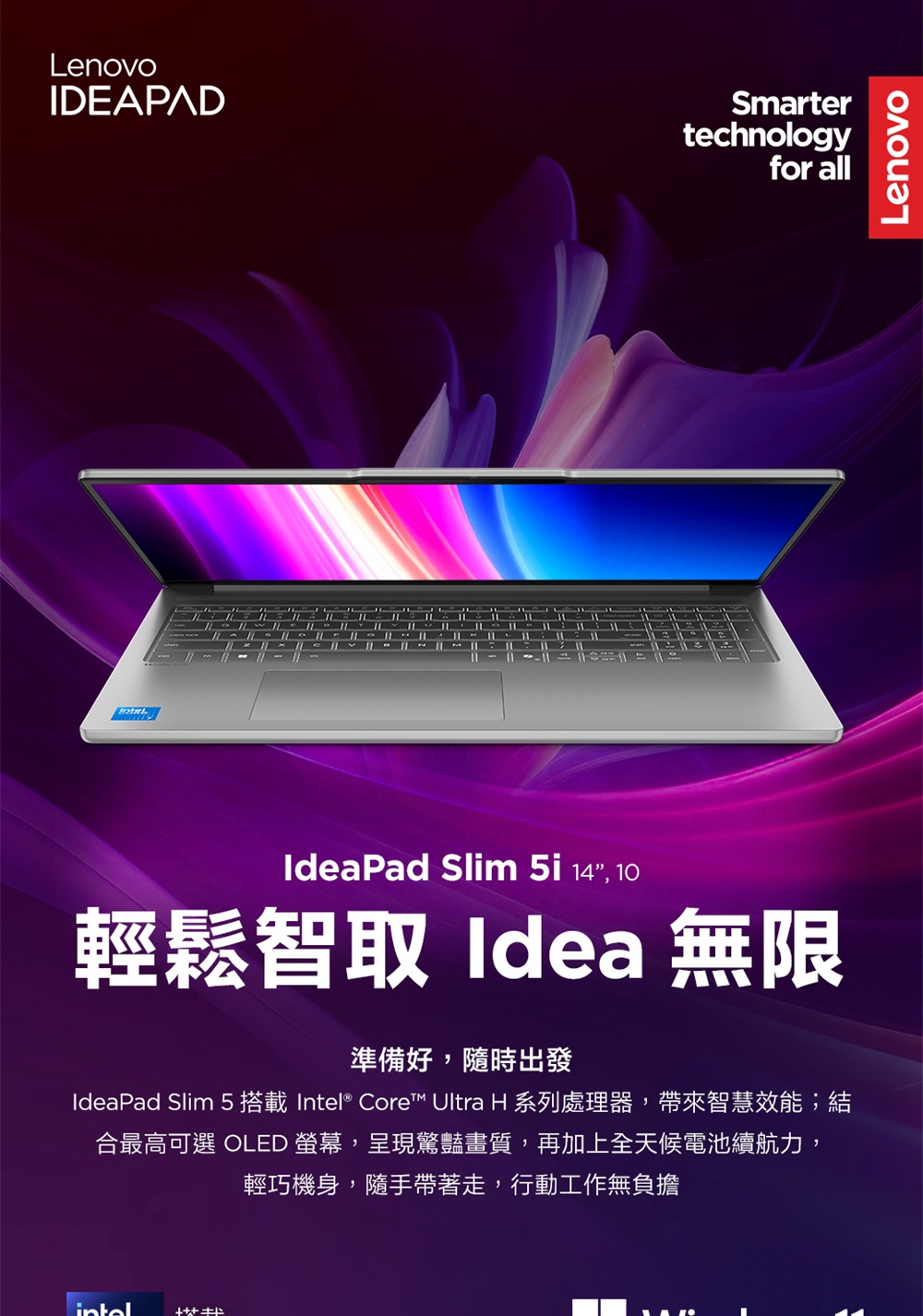 LenovoIDEAPADSmartertechnologyfor allIdeaPad Slim 14, 10輕鬆智取 Idea 無限準備好,隨時出發IdeaPad Slim 5 搭載 Intel® Core™ Ultra H 系列處理器,帶來智慧效能;結合最高可選 OLED ,呈現驚豔畫質,再加上全天候電池續航力,輕巧機身,隨手帶著走,行動工作無負擔Lenovo