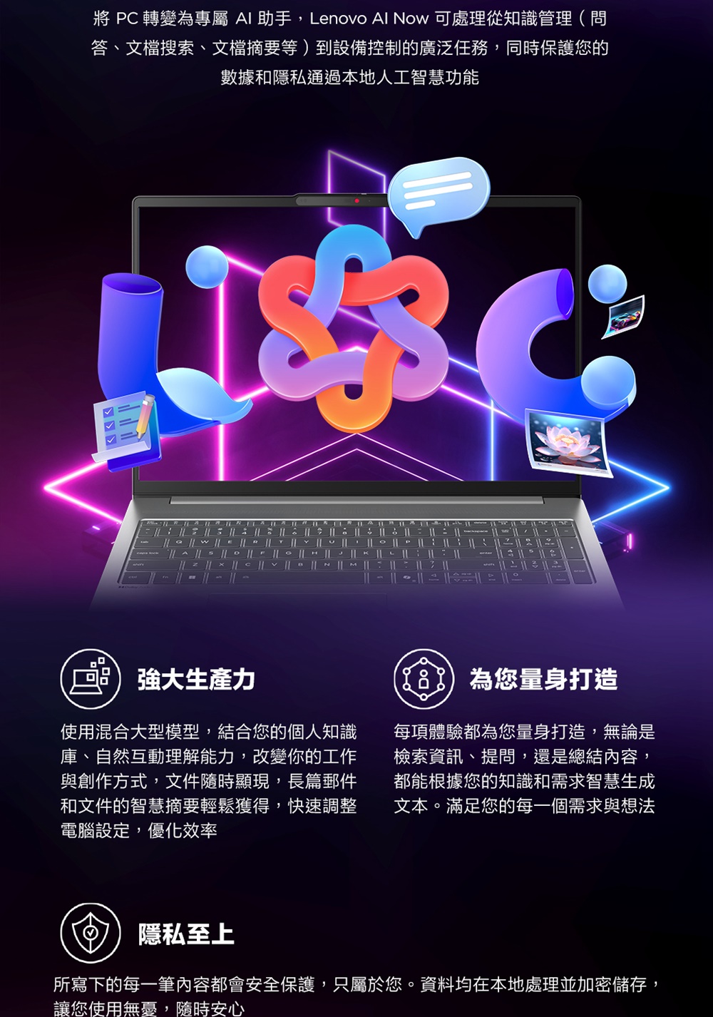 轉變為專屬 助手,Lenovo Al Now 可處理從知識管理(問答、文檔搜索、文檔摘要等)到設備控制的廣泛任務,同時保護您的數據和隱私通過本地人工智慧功能11 強大力使用混合大型模型,結合您的個人知識庫、自然互動理解能力,改變你的工作與創作方式,文件隨時顯現,長篇郵件和文件的智慧摘要輕鬆獲得,快速調整電腦設定,優化效率為您量身打造每項體驗都為您量身打造,無論是檢索資訊、提問,還是總結內容,都能根據您的知識和需求智慧生成文本。滿足您的每一個需求與想法隱私至上所寫下的每一筆內容都會安全保護,只屬於您。資料均在本地處理並加密儲存,讓您使用無憂,隨時安心