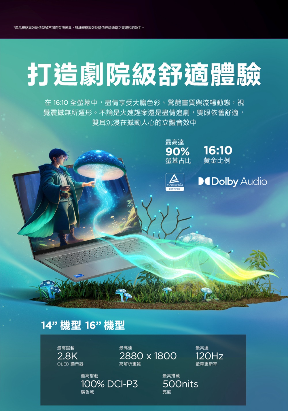 *產品規格與效能依型號不同而有所差異,詳細規格與效能請依經銷通路之賣場說明為主。打造劇院級舒適體驗在 16:10 全螢幕中,盡情享受大膽色彩、驚艷畫質與流暢動態,視覺震撼無所遁形。不論是火速趕案還是盡情追劇,雙眼依舊舒適,雙耳沉浸在撼動人心的立體音效中16:10最高達90%螢幕占比 黃金比例ATÜVRheinlandDolby Audio14機型 16機型最高搭載2.8KCERTIFIED最高達2880 1800最高達120Hz螢幕更新率OLED 顯示器高解析畫質最高搭載100% DCI-P3廣色域最高搭載500nits亮度