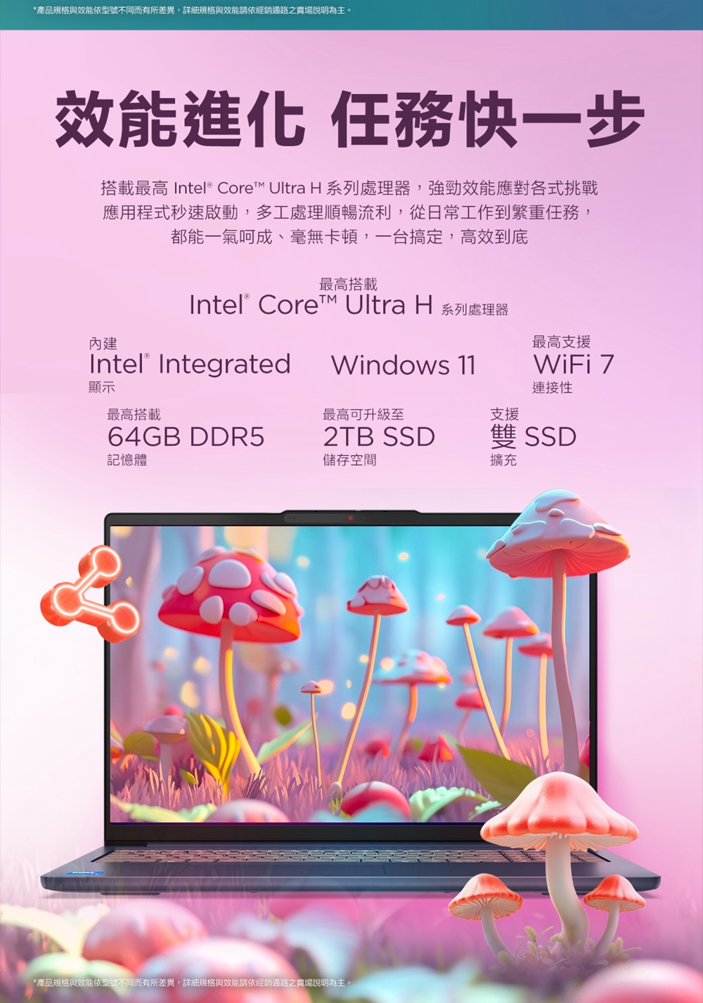 *產品規格與效能依型號不同而有所差異,詳細規格與效能請依經銷通路之賣場說明為主。效能 快一步搭載最高 Intel® Core Ultra H 系列處理器,強勁效能應對各式挑戰應用程式秒速啟動,多工處理順暢流利,從日常工作到繁重任務,都能一氣呵成、毫無卡頓,一台搞定,高效到底內建最高搭載Intel® Core™ Ultra H 系列處理器Intel Integrated顯示WiFi 7最高支援Windows 11連接性最高搭載最高可升級至支援64GB DDR52TB SSD雙 SSD記憶體儲存空間擴充*產品規格與效能依型號不同而有所差異,詳細規格與效能請依經銷通路之賣場說明為主。