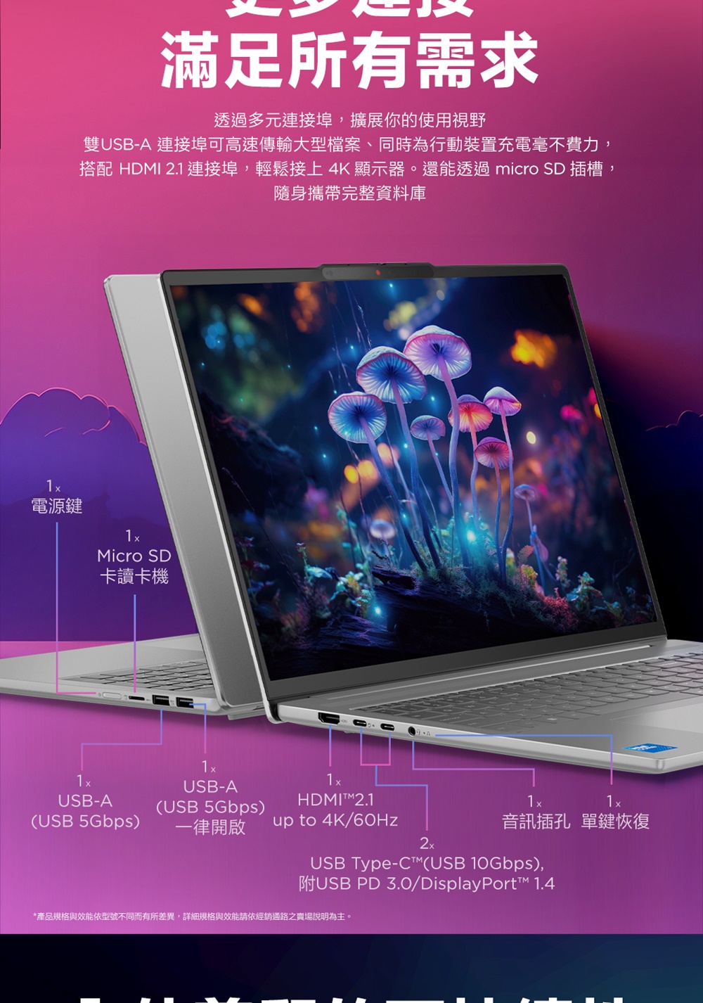 滿足所有需求透過多元連接埠,擴展你的使用視野雙USB-A 連接埠可高速傳輸大型檔案、同時為行動裝置充電毫不費力,搭配 HDM 2.1 連接埠,輕鬆接上4K 顯示器。還能透過 micro 插槽,隨身攜帶完整資料庫電源鍵Micro SD卡讀卡機USB-AUSB-AHDMIT2.1(USB 5Gbps)(USB 5Gbps)一律開啟up to 4K/60Hz音訊插孔 單鍵恢復2xUSB Type-C(USB 10Gbps),附USB PD 3.0/DisplayPort 1.4*產品規格與效能依型號不同而有所差異,詳細規格與效能請依經銷通路之賣場說明為主。I