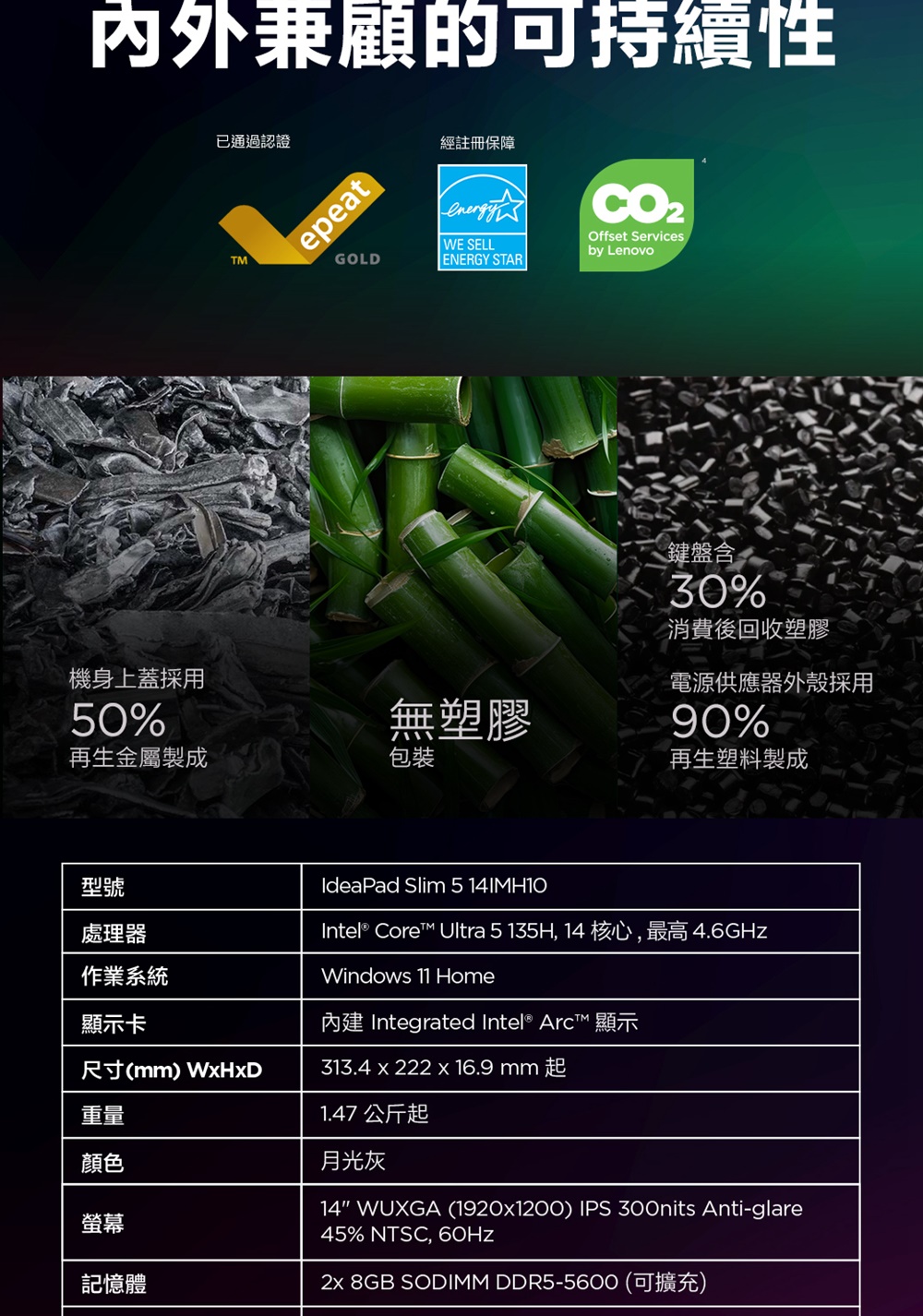 内外兼顧的可持續性已通過認證epeatGOLD經註冊保障energyWE SELLENERGY STAROffset Servicesby Lenovo鍵盤含30%消費後回收塑膠機身上蓋採用電源供應器外殼採用50%無塑膠90%再生金屬製成包裝再生塑料製成型號處理器作業系統IdeaPad Slim 5 Intel® Core Ultra 5 135H, 14 核心,最高4.6GHzWindows 11 Home內建 Integrated Intel® ArcT™ 顯示顯示卡尺寸(mm) WHxD313.4 x 222 x 16.9mm起重量顏色螢幕記憶體1.47 公斤起月光灰14 WUXGA (1920x1200) IPS 300nits Anti-glare45% NTSC, 60Hz 8GB SODIMM DDR5-5600 (可擴充)