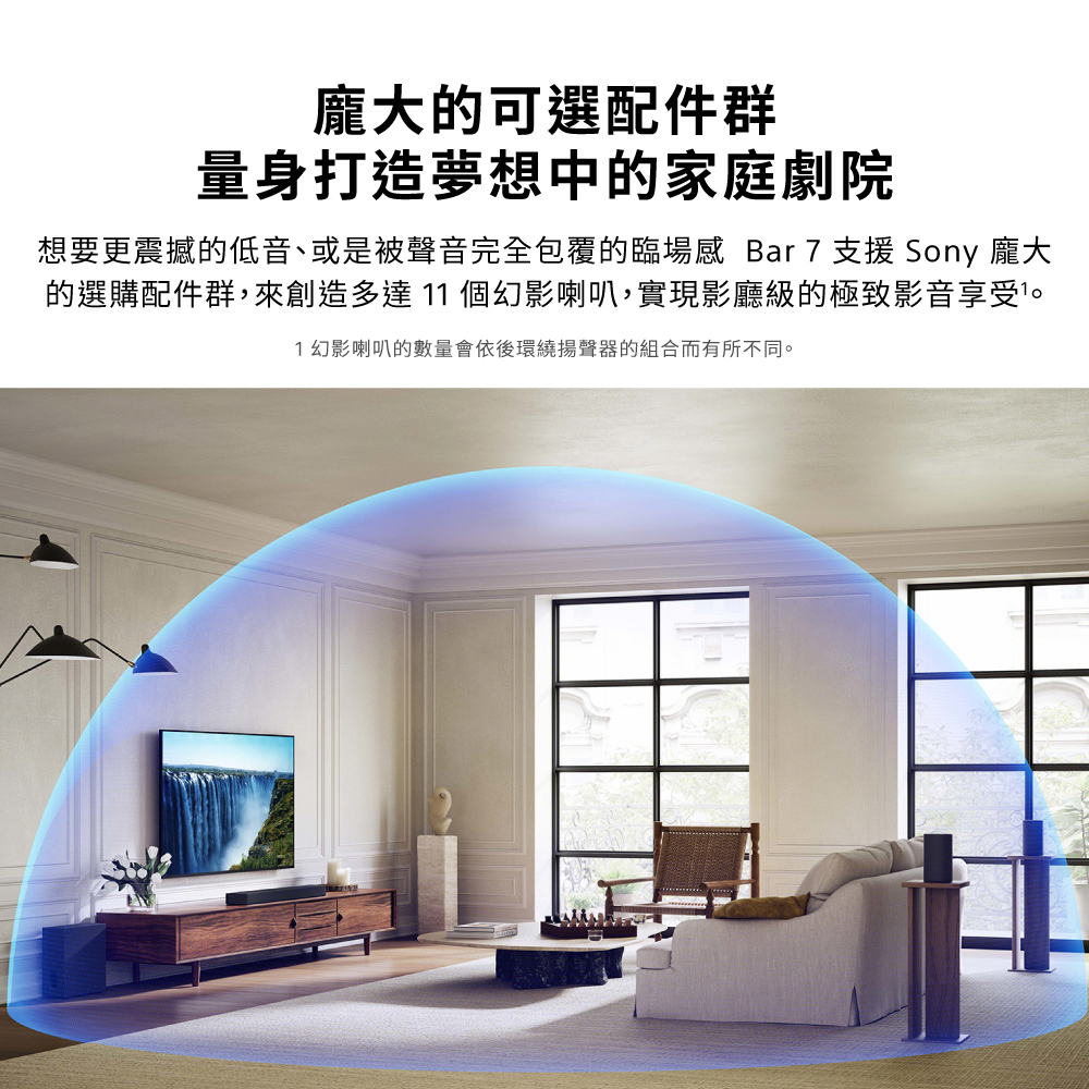 龐大的可選配件群量身打造夢想中的家庭劇院想要更震撼的低音、或是被聲音完全包覆的臨場感 Bar 7 支援 Sony 龐大的選購配件群,來創造多達11 個幻影喇叭,實現影廳級的極致影音享受。1 幻影喇叭的數量會依後環繞揚聲器的組合而有所不同。