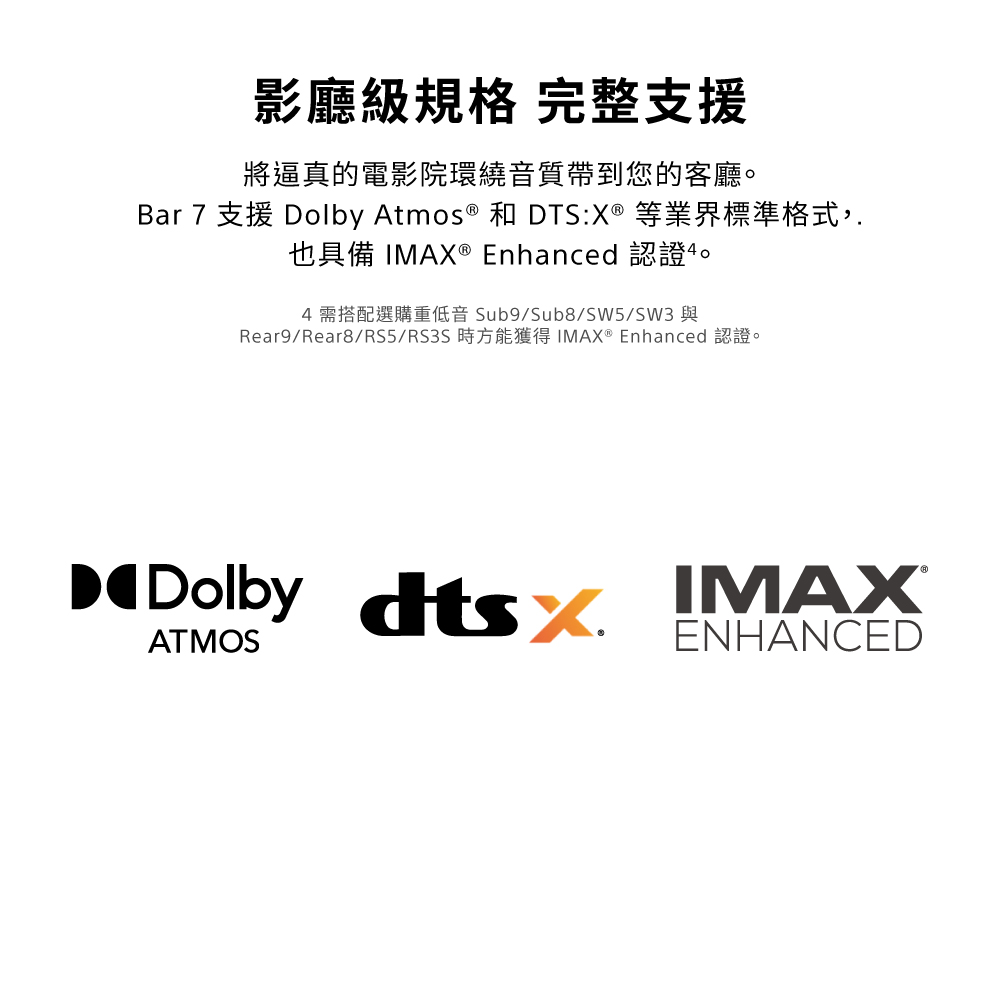 影廳級規格 完整支援將逼真的電影院環繞音質帶到您的客廳。Bar 7 支援 Dolby Atmos ® 和 DTS:X® 等業界標準格式,.也具備 IMAX ® Enhanced 認證。4 Sub9/Sub8/SW5/SW3Rear9/Rear8/RS5/RS3S EnhancedDolby ATMOSENHANCED