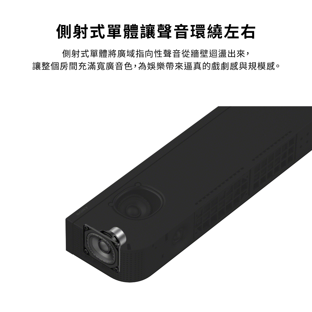 側射式單體讓聲音環繞左右側射式單體將廣域指向性聲音從牆壁迴盪出來,讓整個房間充滿寬廣音色,為娛樂帶來逼真的戲劇感與規模感。SONY