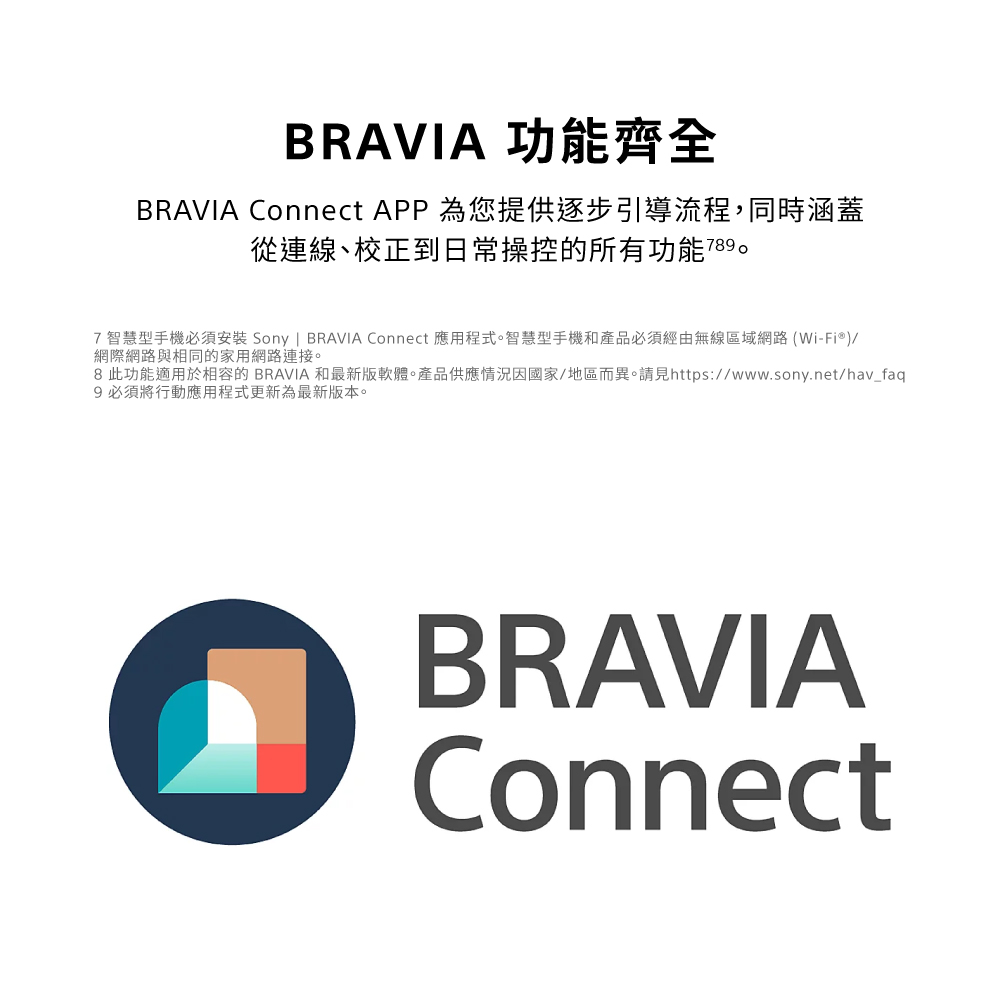 BRAVIA 功能齊全BRAVIA Connect APP 為您提供逐步引導流程,同時涵蓋從連線、校正到日常操控的所有功能77智慧型手機必須安裝 Sony | BRAVIA Connect 應用程式。智慧型手機和產品必須經由無線區域網路(Wi-Fi®)/網際網路與相同的家用網路連接。8 此功能適用於相容的 BRAVIA 和最新版軟體。產品供應情況因國家/地區而異。請見https://www.sony.net/hav_faq9 必須將行動應用程式更新為最新版本。BRAVIAConnect