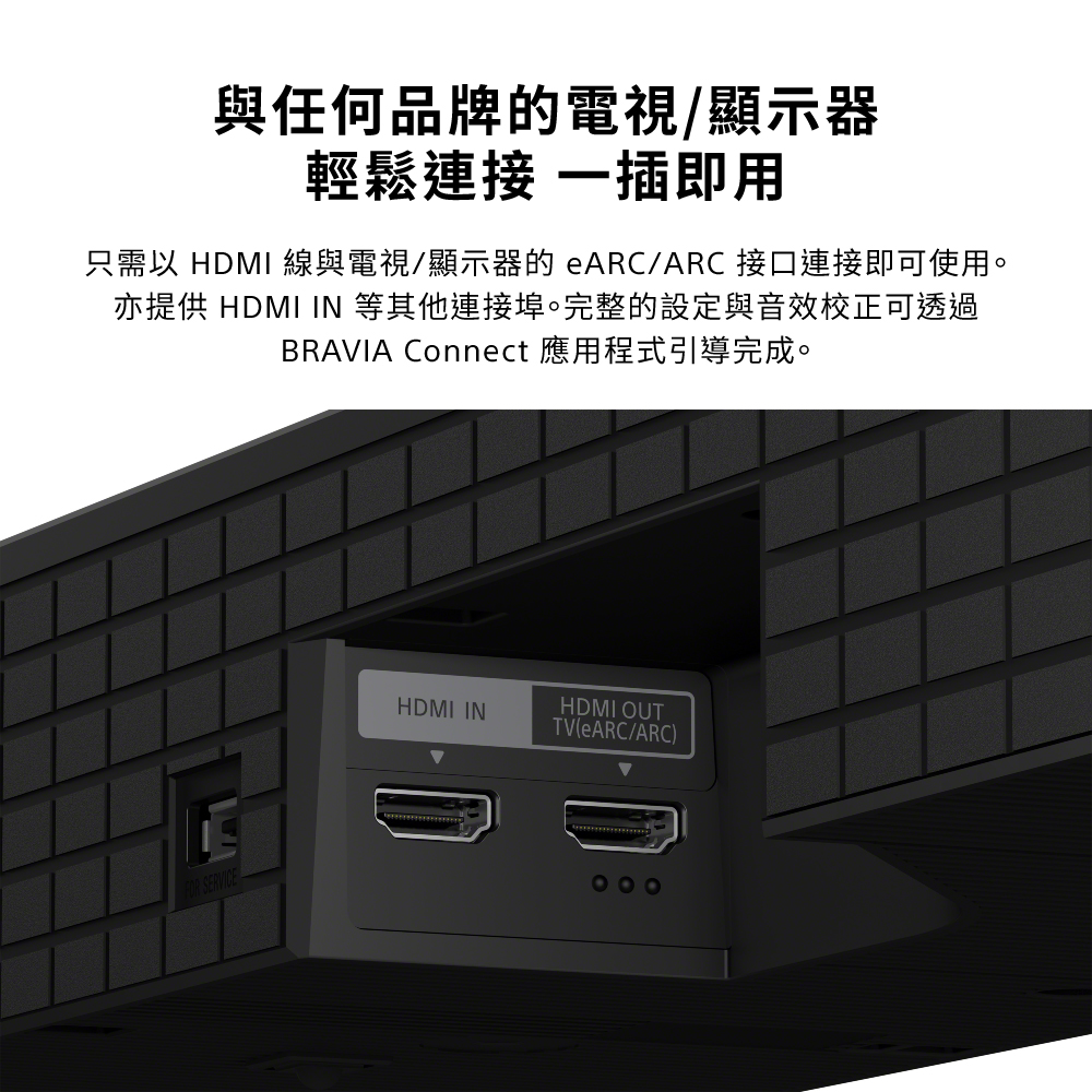 與任何品牌的電視/顯示器輕鬆連接 一插即用只需以 HDMI 線與電視/顯示器的 eARC/ARC 接口連接即可使用。亦提供 HDMI IN 等其他連接埠。完整的設定與音效校正可透過BRAVIA Connect 應用程式引導完成。FOR SERVICEHDMI INHDMI OUTTV(eARC/ARC)