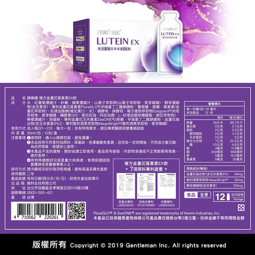 LUTEIN EXJEROSSELUTEIN EX方金花葉黃素EX飲品名 婕樂 複方金盞花葉黃素EX飲分水紅葡萄縮汁、砂糖、蘋果濃縮汁、山桑子萃取物(山桑子萃取物、麥芽糊精)、酵母濃縮物(含芸香苷)、專利金盞花葉黃素FloraGLO辛烯基丁二酸鈉澱粉、葡萄糖、蔗糖、葉黃素(金盞花萃取物)、抗壞血酸鈉(維生素C)、水]、硒酵母、鋅酵母、複方植物萃取物Eyeguard®(肉桂萃取物、麥芽糊精、輔酵素Q、葵花籽油、阿拉伯膠、L-抗壞血酸棕櫚酸酯、納豆萃取物)檸檬濃縮汁、蒟蒻粉、專利金盞花玉米黃素ZeaONE*[(蔗糖、辛烯基丁二酸鈉澱粉、金盞花抽出物(含玉米黃素5%)]、專利智利酒果萃取物MaquiBright®(智利酒果萃取物、麥芽糊精)食用方式 成人每日1~2次每次一如有特殊需求請洽專業醫師或營養師諮詢内容量 3ml/包;12包/盒注意事項 使用時,請小心撕開包裝,避免濃。營養標示每一份量(包)30毫升本包裝含12 份每份每100毫升熱量蛋白質30大卡98.7大卡0公克0.7公克脂肪0公克0.3公克飽和脂肪10公克0.1公克本品採用天然素材為原料,其風味、色澤會略有差異,且存放一定時間後,天然成分會沉澱,為自然現象,敬請安心食用。反式脂肪碳水化合物0公克0公克7公克23.3公克糖1.5公克4.8公克本產品不含防腐劑,開封後請立即食用,產品若有破裂、內容物滲漏或不正常膨脹等現象,請勿食用。有特殊健康狀況或是重大疾病者,食用前請諮詢營養師或是醫療專業人士。鈉4毫克11.9毫克200微克660微克鋅5毫克16.5毫克葉黃素9毫克30毫克複方金盞花葉黃素EX飲保存方式 請冷藏或存放於陰涼乾燥處,避免高溫及陽光直射保存期限 二年+7項原料專利證書 +其他成分(每包)產品批號 有效日期(西元年/月/日):詳見外盒包裝標示出品  生技有限公司金花抽出物(含玉米黃素5%)智利酒果萃取物 MaquiBright®酵母濃縮物(含芸香苷)40mg30mg150mg  址 台北市信義區忠孝東路五段510號26樓服務專線0800-000-421產 地 台灣食品全素 120包內容物Package防藍光專利 光專利包裹專利US9226940 EP147189881US6663900FloraGLO® & ZeaONE® are registered trademarks of Kemin Industries, Inc.4 710562 220261本產品已投保國泰保險公司產品責任險新台幣2億元整,投保金額不等同理賠金額版權所有 Copyright © 2019 Gentleman Inc. All rights reserved