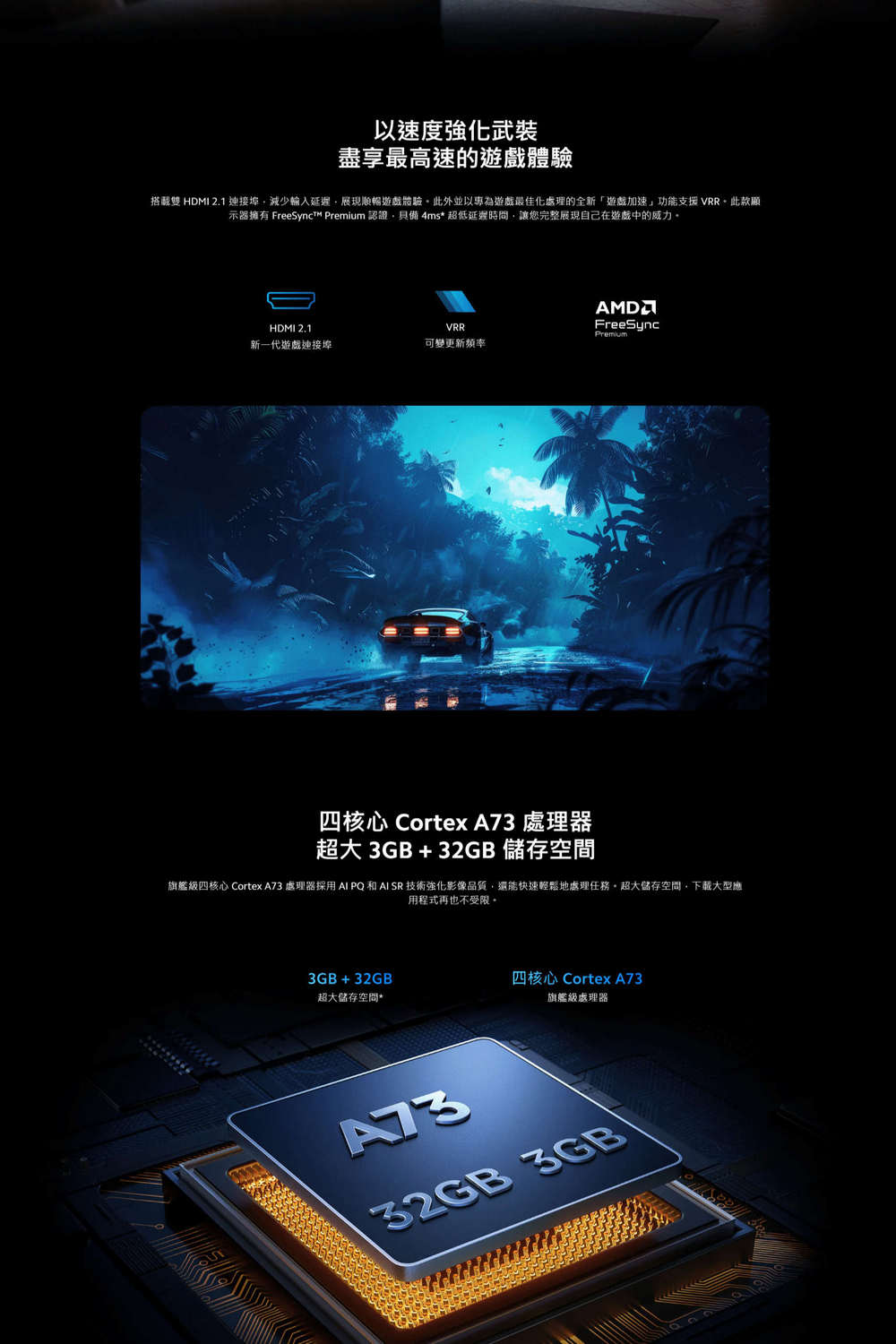 以速度強化武裝盡享最高速的遊戲體驗搭載 HDMI 2.1埠減少輸入延遲展現順暢遊戲體驗此外並以專為遊戲最佳化處理的全新「遊戲加速」功能支援VRR此款顯示器擁有 FreeSynct  認證具備4ms* 超低延遲時間,讓您完整展現自己在遊戲中的威力FreeSyncHDMI 2.1VRRPremium新一代遊戲連接埠可變更新頻率四核心 Cortex A 處理器超大3GB+32GB 儲存空間旗艦級四核心 Cortex A73 處理器採用 AI PQ 和AI SR 技術強化影像品質,還能快速輕鬆地處理任務。超大儲存空間,下載大型應用程式再也不受限。3GB+32GB超大儲存空間*四核心 Cortex A73旗艦級處理器7332GB 3GB
