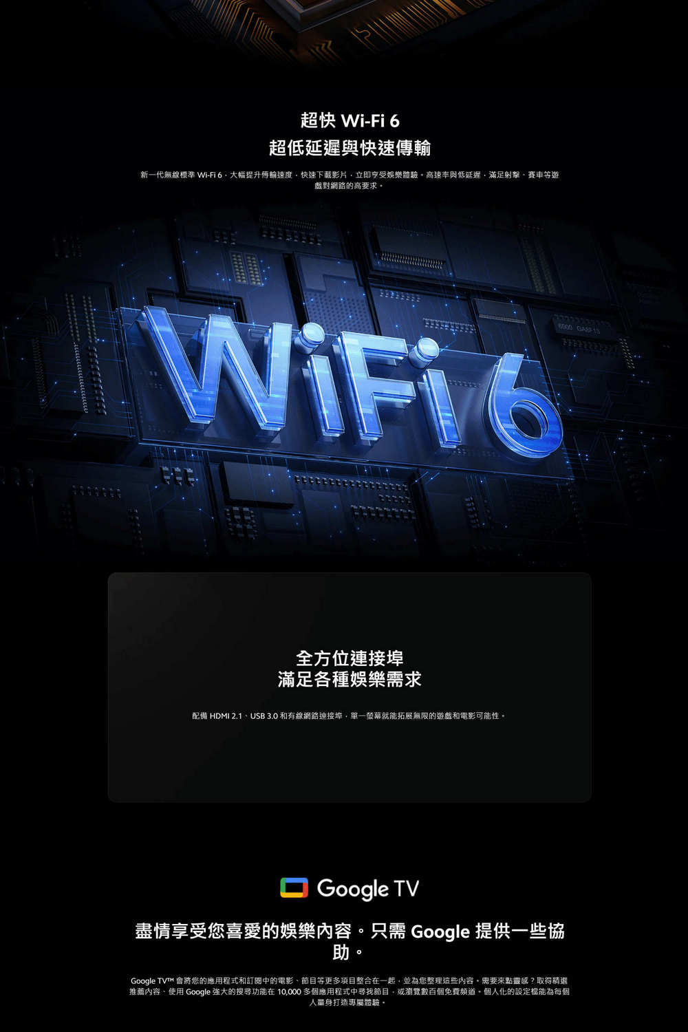 超快 Wi-Fi 6超低延遲與快速傳輸新一代無線標準 Wi-Fi6大幅提升輪速度快速下載影片立即享受娛樂體驗高速率與低延遲滿足射擊賽車等對網路的高要求  WiFio全方位連接埠滿足各種娛樂需求配備 HDMI 2.1USB 3.0 和有線網路連接埠單一螢幕就能拓展無限的遊戲和電影可能性。Google TV盡情享受您喜愛的娛樂內容。只需 Google 提供一些協助Google TV 會將您的應用程式和訂閱中的電影、節目等更多項目整合在一起並為您整理這些內容需要來點靈感?取得精選推薦內容、使用 Google 的搜尋功能在10,000多個應用程式中尋找節目,或瀏覽數百個免費。個人化的設定能為每個人量身打造專屬體驗,