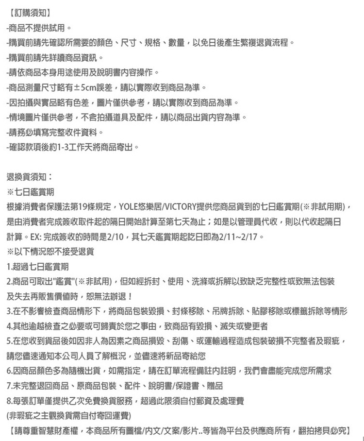 【訂購須知商品不提供試用。-購買前請先確認所需要的顏色、尺寸、規格、數量以免日後產生繁複退貨流程。-購買前請先詳讀商品資訊。-請依商品本身用途使用及說明書操作。-商品測量尺寸略有±5cm誤差請以實際收到商品為準。-因拍攝與實品略有色差圖片僅供參考請以實際收到商品為準。-情境圖片僅供參考,不含拍攝道具及配件,請以商品出貨容為準。-請務必填寫完整收件資料。-確認款項後約1-3工作天將商品寄出。退換貨須知:※七日鑑賞期根據消費者保護法第19條規定,YOLE悠樂居/VICTORY提供您商品貨到的七日鑑賞期(非試用期),是由消費者完成簽收取件起的隔日開始計算至第七天為止;如是以管理員代收,則以代收起隔日計算。EX: 完成簽收的時間是2/10,其七天鑑賞期起訖日即為2/11~2/17。※以下情況接受退貨1.超過七日鑑賞期2.商品可取出鑑賞(非試用),但如經拆封、使用、洗滌或拆解以致缺乏完整性或致無法包裝及失去再販售價值時,恕無法退!3.在不影響檢查商品情形下,將商品包裝、封條移除、吊牌拆除、貼膠移除或標籤拆除等情形4.其他逾越檢查之必要或可歸責於您之事由,致商品有毀損、滅失或變更者5.在您收到貨品後如因非人為因素之商品損毀、刮傷、或運輸過程造成包裝破損不完整者及瑕疵,請您儘速通知本公司人員了解概況,並儘速將新品寄給您6.因商品顏色多為隨機出貨,如需指定,請在訂單流程備註註明,我們會盡能完成您所需求7.未完整退回商品、原商品包裝、配件、說明書、保證書、贈品8.每張訂單僅提供乙次免費換貨服務,超過此限須自付郵資及處理費(非瑕疵之主觀換貨需自付寄回運費)【請尊重智慧財產權,本商品所有圖檔/內文/文案/影片..等皆為平台及供應商所有,翻拍拷貝必究】