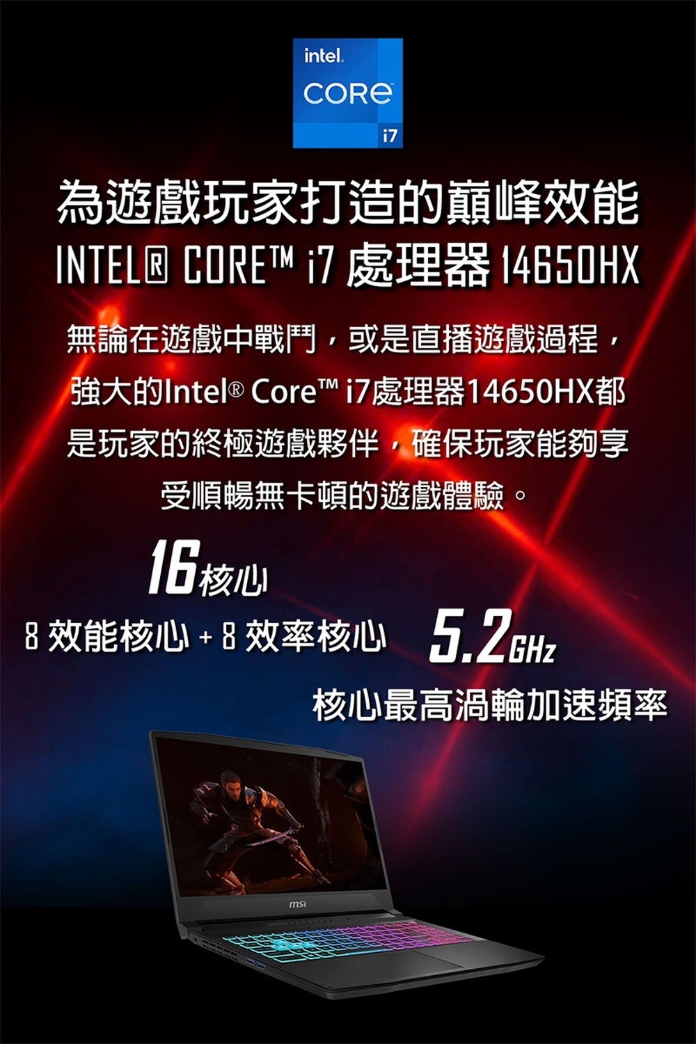 intel.為遊戲玩家打造的巔峰效能INTEL® CORE i7 處理器 14650HX無論在遊戲中戰鬥或是直播遊戲過程,強大的Intel® Core™ i7處理器14650HX都是玩家的終極遊戲夥伴,確保玩家能夠享受順暢無卡頓的遊戲體驗。16核心 效能核心+8效率核心 msi核心最高渦輪加速頻率
