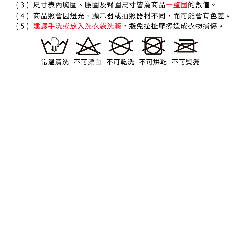 (3)尺寸表胸圍、腰圍及臀圍尺寸皆為商品一整圈的數值。(4)商品照會因燈光、顯示器或拍照器材不同,而可能會有色差。(5)建議手洗或放入洗衣袋洗滌,避免拉扯摩擦造成衣物損傷。常溫清洗 不可漂白 不可乾洗不可烘乾 不可熨燙